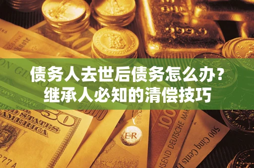武汉债务人去世后债务怎么办？继承人必知的清偿技巧