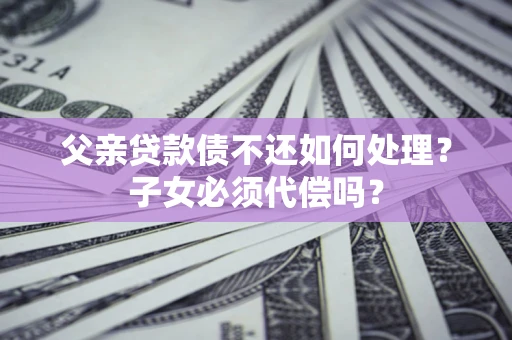 武汉父亲贷款债不还如何处理？子女必须代偿吗？